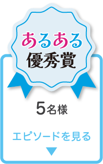 あるある優秀賞 5名様 エピソードを見る