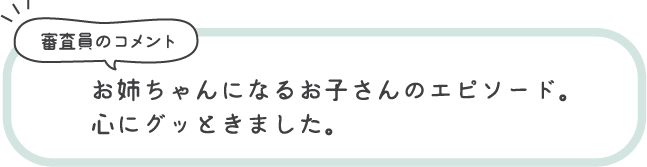 審査員のコメント お姉ちゃんになるお子さんのエピソード。心にグッときました。