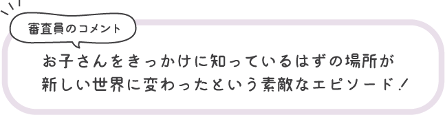 審査員のコメント お子さんをきっかけに知っているはずの場所が新しい世界に変わったという素敵なエピソード！