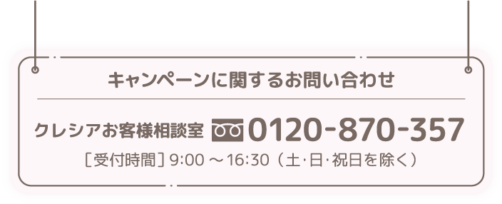 キャンペーン関するお問い合わせ/クレシアお客様相談室 フリーダイヤル0120-870-357 受付時間9:00-16:30（土・日・祝日を除く）