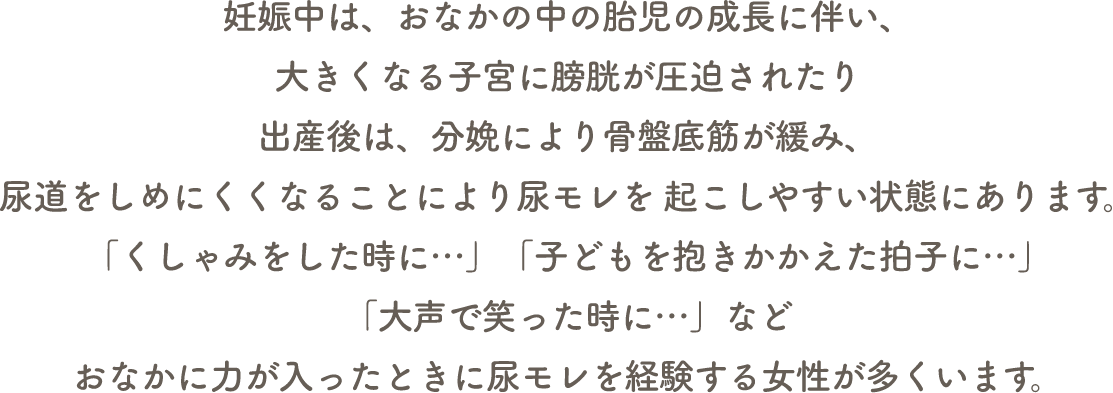 妊娠中は、おなかの中の胎児の成長に伴い、大きくなる子宮に膀胱が圧迫されたり出産後は、分娩により骨盤底筋が緩み、尿道をしめにくくなることにより尿モレを 起こしやすい状態にあります。「くしゃみをした時に…」「子どもを抱きかかえた拍子に…」「大声で笑った時に…」などおなかに力が入ったときに尿モレを経験する女性が多くいます。