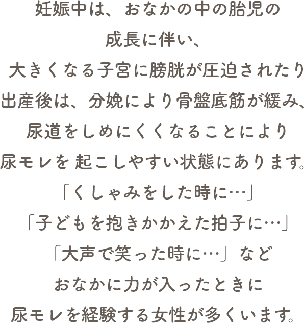 妊娠中は、おなかの中の胎児の成長に伴い、大きくなる子宮に膀胱が圧迫されたり出産後は、分娩により骨盤底筋が緩み、尿道をしめにくくなることにより尿モレを 起こしやすい状態にあります。「くしゃみをした時に…」「子どもを抱きかかえた拍子に…」「大声で笑った時に…」などおなかに力が入ったときに尿モレを経験する女性が多くいます。