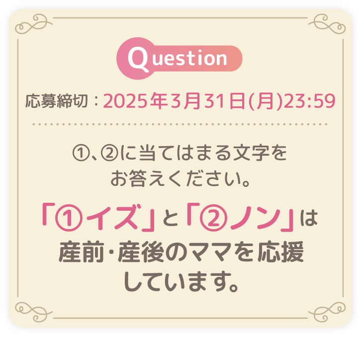 応募締切：2025年3月31日(月)23:59 ①、②に当てはまる文字をお答えください。「①イズ」と「②ノン」は産前・産後のママを応援しています。