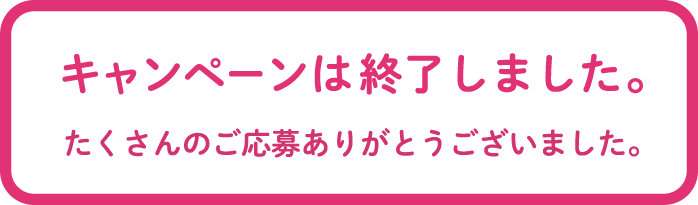 キャンペーンは終了しました。たくさんのご応募ありがとうございました。